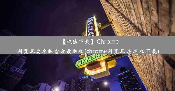 【极速下载】Chrome浏览器安卓版官方最新版(chrome浏览器 安卓版下载)