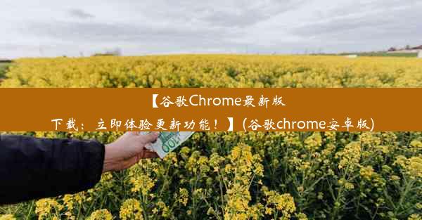 【谷歌Chrome最新版下载：立即体验更新功能！】(谷歌chrome安卓版)