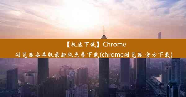 【极速下载】Chrome浏览器安卓版最新版免费下载(chrome浏览器 官方下载)