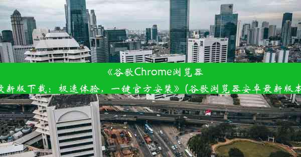 《谷歌Chrome浏览器安卓最新版下载：极速体验，一键官方安装》(谷歌浏览器安卓最新版本下载)