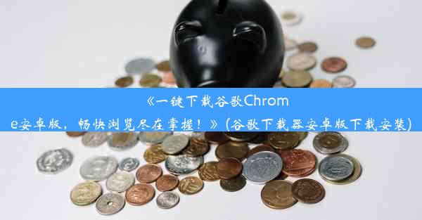 《一键下载谷歌Chrome安卓版，畅快浏览尽在掌握！》(谷歌下载器安卓版下载安装)