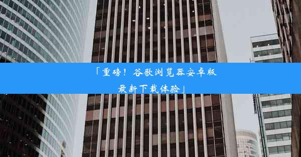 「重磅！谷歌浏览器安卓版最新下载体验」