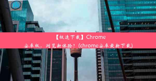 【极速下载】Chrome安卓版，浏览新体验！(chrome安卓最新下载)