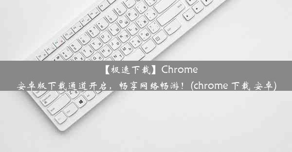 【极速下载】Chrome安卓版下载通道开启，畅享网络畅游！(chrome 下载 安卓)