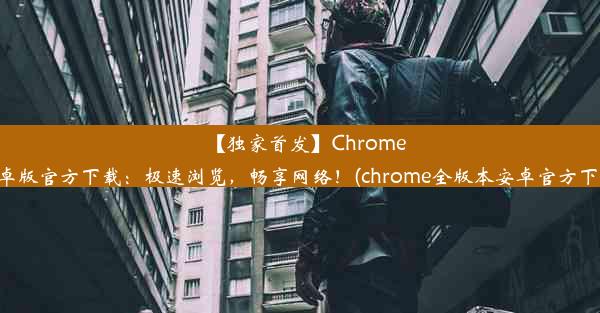 【独家首发】Chrome安卓版官方下载：极速浏览，畅享网络！(chrome全版本安卓官方下载)