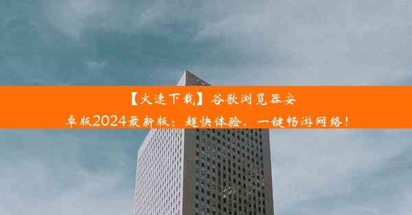 【火速下载】谷歌浏览器安卓版2024最新版：超快体验，一键畅游网络！