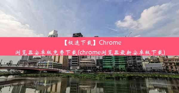 【极速下载】Chrome浏览器安卓版免费下载(chrome浏览器最新安卓版下载)