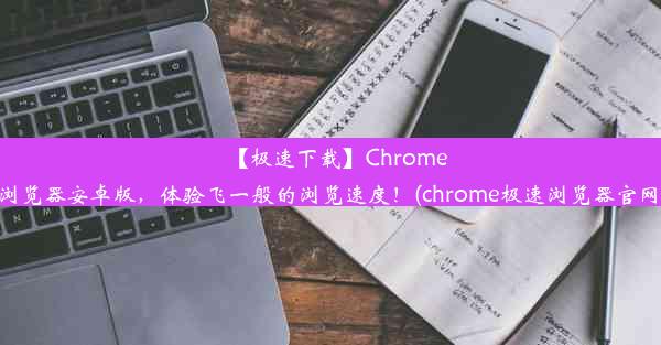 【极速下载】Chrome浏览器安卓版，体验飞一般的浏览速度！(chrome极速浏览器官网)