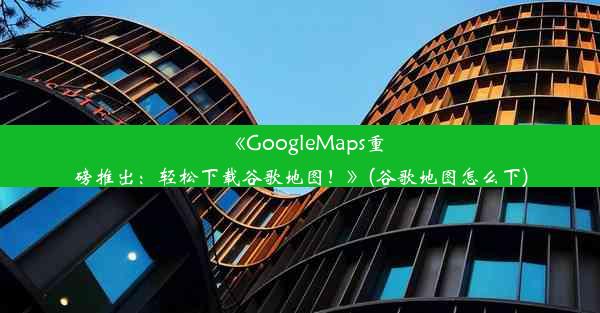 《GoogleMaps重磅推出：轻松下载谷歌地图！》(谷歌地图怎么下)