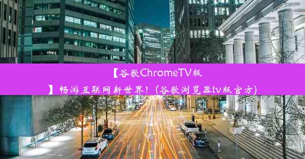 【谷歌ChromeTV版】畅游互联网新世界！(谷歌浏览器tv版官方)