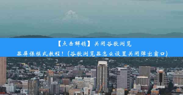 【点击解锁】关闭谷歌浏览器屏保模式教程！(谷歌浏览器怎么设置关闭弹出窗口)