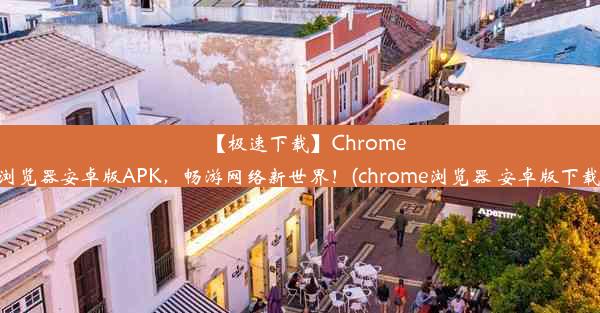 【极速下载】Chrome浏览器安卓版APK，畅游网络新世界！(chrome浏览器 安卓版下载)