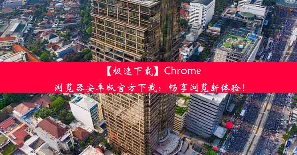 【极速下载】Chrome浏览器安卓版官方下载：畅享浏览新体验！