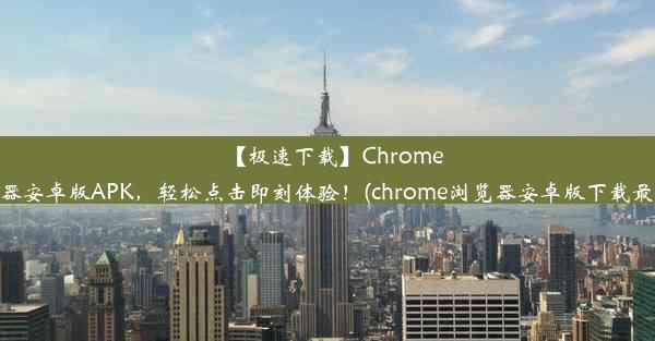 【极速下载】Chrome浏览器安卓版APK，轻松点击即刻体验！(chrome浏览器安卓版下载最新版)