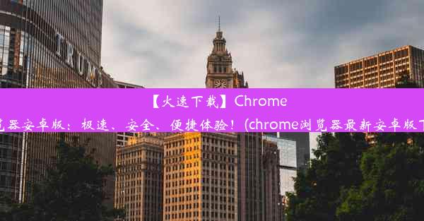 【火速下载】Chrome浏览器安卓版：极速、安全、便捷体验！(chrome浏览器最新安卓版下载)