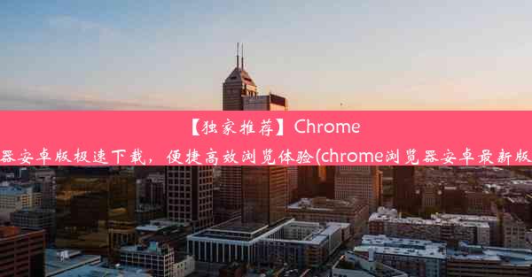 【独家推荐】Chrome浏览器安卓版极速下载，便捷高效浏览体验(chrome浏览器安卓最新版下载)