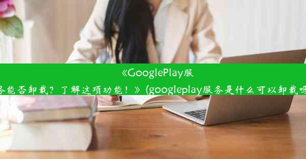 《GooglePlay服务能否卸载？了解这项功能！》(googleplay服务是什么可以卸载吗)