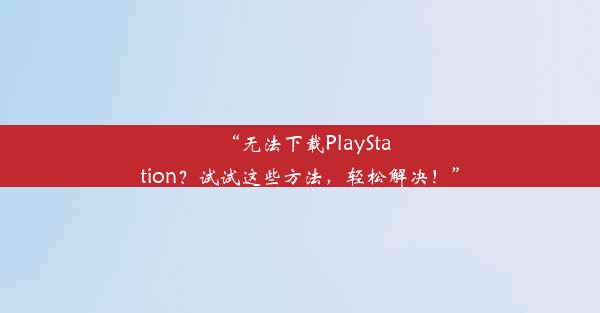 “无法下载PlayStation？试试这些方法，轻松解决！”