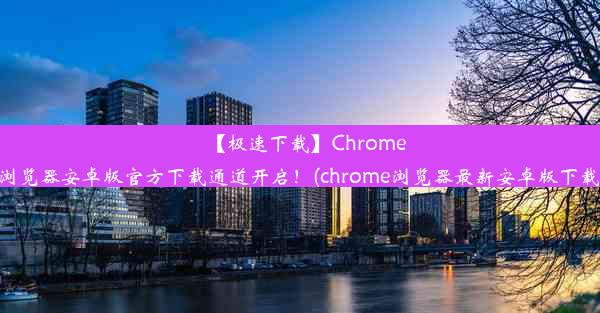 【极速下载】Chrome浏览器安卓版官方下载通道开启！(chrome浏览器最新安卓版下载)