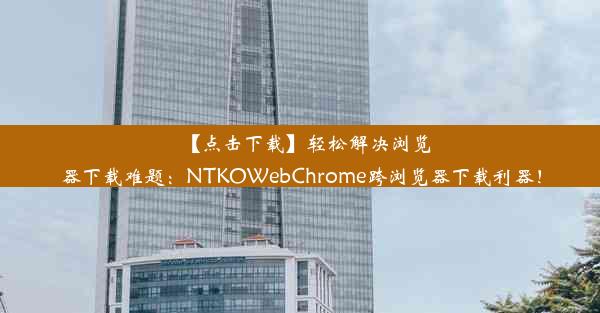 【点击下载】轻松解决浏览器下载难题：NTKOWebChrome跨浏览器下载利器！