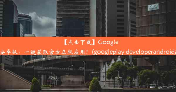 【点击下载】GooglePlay官网安卓版：一键获取官方正版应用！(googleplay developerandroi