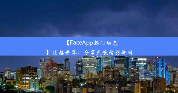 【FaceApp热门动态】连接世界，分享无限精彩瞬间