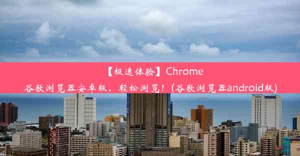 【极速体验】Chrome谷歌浏览器安卓版，轻松浏览！(谷歌浏览器android版)