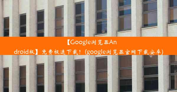 【Google浏览器Android版】免费极速下载！(google浏览器官网下载安卓)