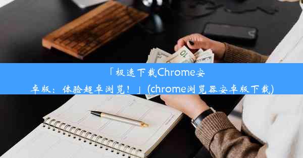 「极速下载Chrome安卓版：体验超卓浏览！」(chrome浏览器安卓版下载)