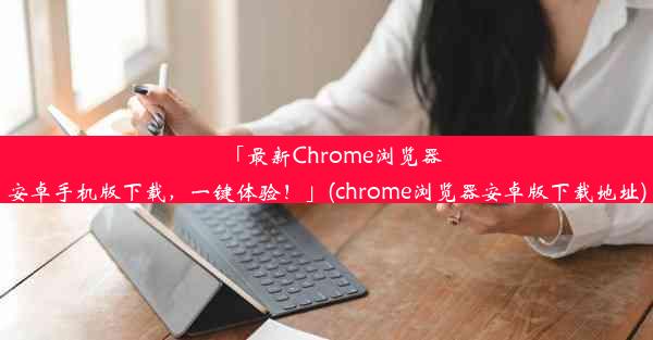 「最新Chrome浏览器安卓手机版下载，一键体验！」(chrome浏览器安卓版下载地址)