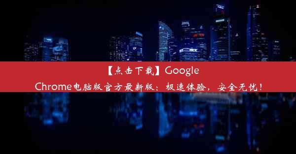 【点击下载】GoogleChrome电脑版官方最新版：极速体验，安全无忧！