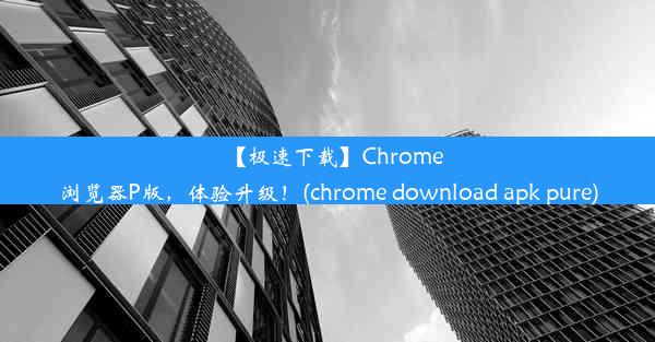 【极速下载】Chrome浏览器P版，体验升级！(chrome download apk pure)