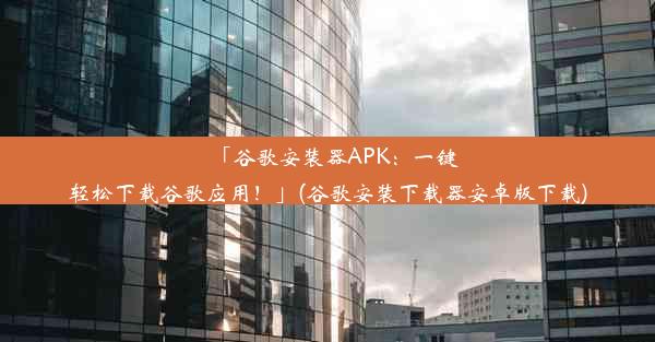 「谷歌安装器APK：一键轻松下载谷歌应用！」(谷歌安装下载器安卓版下载)