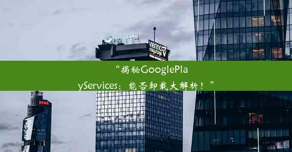 “揭秘GooglePlayServices：能否卸载大解析！”