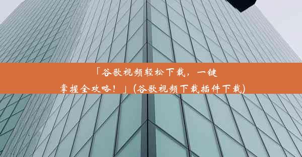 「谷歌视频轻松下载，一键掌握全攻略！」(谷歌视频下载插件下载)