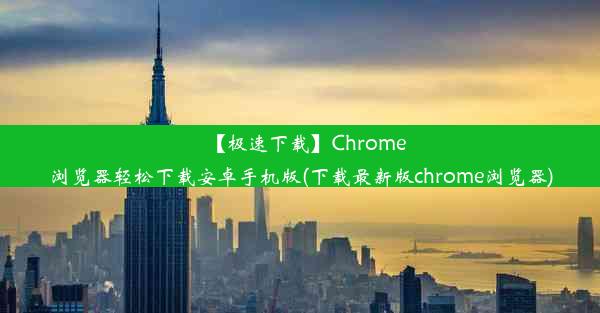 【极速下载】Chrome浏览器轻松下载安卓手机版(下载最新版chrome浏览器)