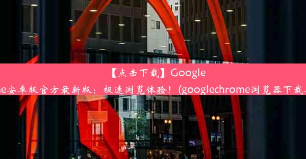 【点击下载】GoogleChrome安卓版官方最新版：极速浏览体验！(googlechrome浏览器下载安卓版)