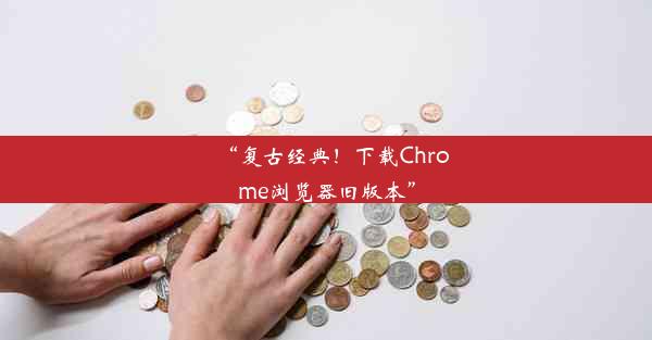 “复古经典！下载Chrome浏览器旧版本”