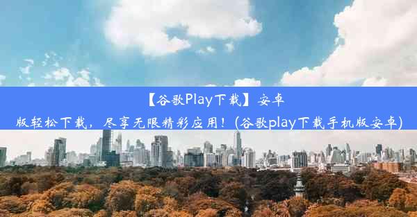 【谷歌Play下载】安卓版轻松下载，尽享无限精彩应用！(谷歌play下载手机版安卓)