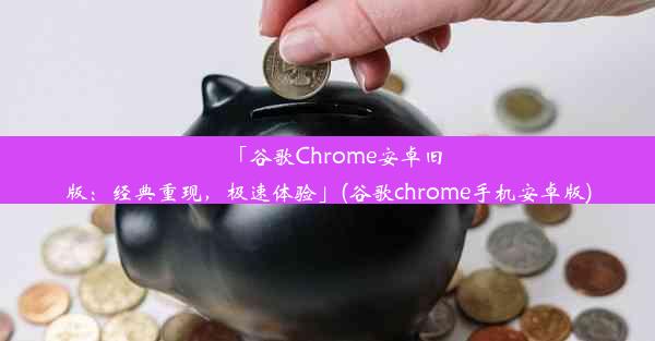 「谷歌Chrome安卓旧版：经典重现，极速体验」(谷歌chrome手机安卓版)