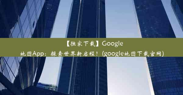 【独家下载】Google地图App：探索世界新启程！(google地图下载官网)