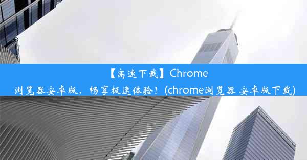 【高速下载】Chrome浏览器安卓版，畅享极速体验！(chrome浏览器 安卓版下载)