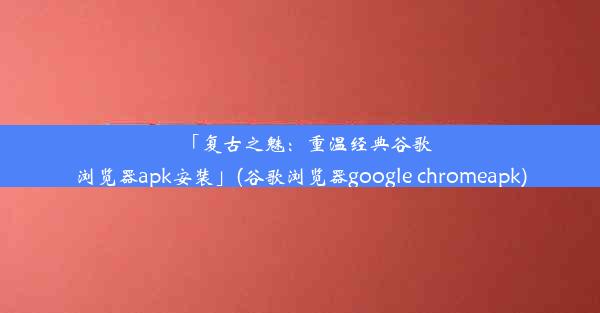 「复古之魅：重温经典谷歌浏览器apk安装」(谷歌浏览器google chromeapk)