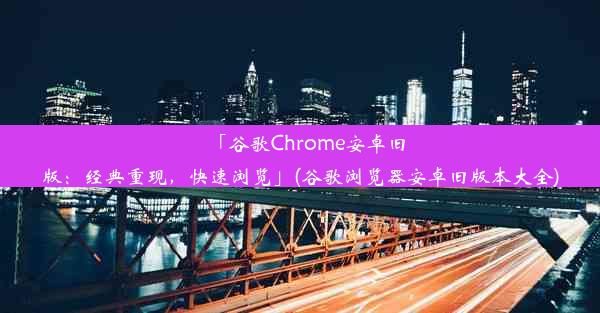 「谷歌Chrome安卓旧版：经典重现，快速浏览」(谷歌浏览器安卓旧版本大全)