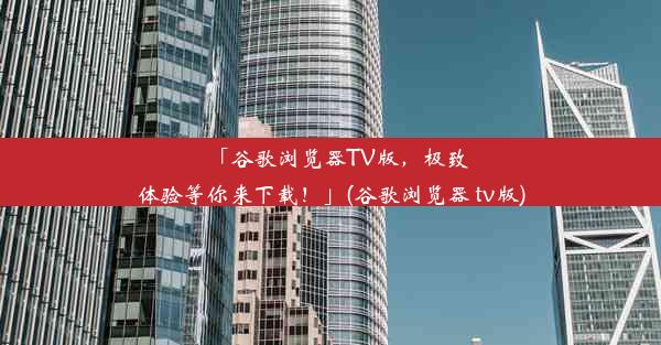 「谷歌浏览器TV版，极致体验等你来下载！」(谷歌浏览器 tv版)