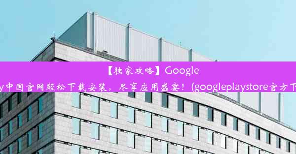 【独家攻略】GooglePlay中国官网轻松下载安装，尽享应用盛宴！(googleplaystore官方下载)