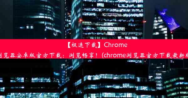 【极速下载】Chrome浏览器安卓版官方下载：浏览畅享！(chrome浏览器官方下载最新版)