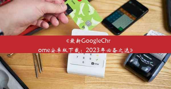 《最新GoogleChrome安卓版下载：2023年必备之选》