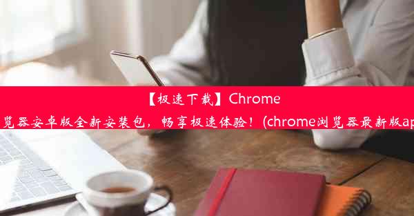 【极速下载】Chrome浏览器安卓版全新安装包，畅享极速体验！(chrome浏览器最新版app)