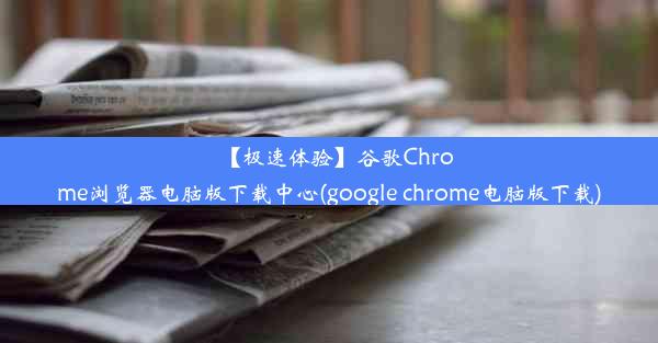 【极速体验】谷歌Chrome浏览器电脑版下载中心(google chrome电脑版下载)